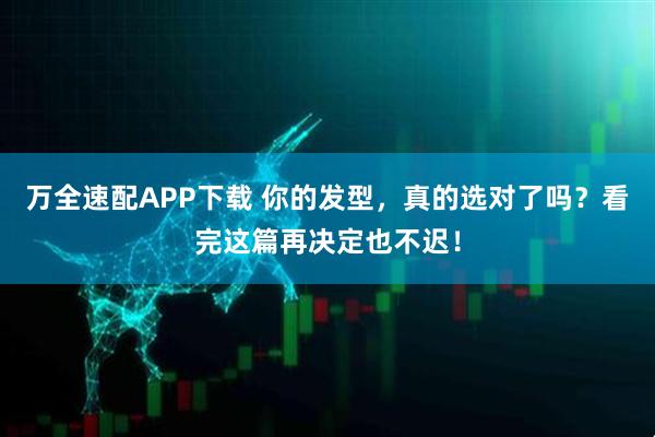 万全速配APP下载 你的发型，真的选对了吗？看完这篇再决定也不迟！