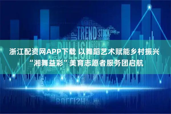 浙江配资网APP下载 以舞蹈艺术赋能乡村振兴 “湘舞益彩”美育志愿者服务团启航