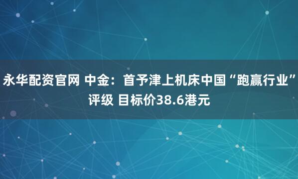 永华配资官网 中金：首予津上机床中国“跑赢行业”评级 目标价38.6港元