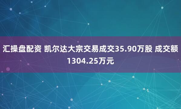 汇操盘配资 凯尔达大宗交易成交35.90万股 成交额1304.25万元
