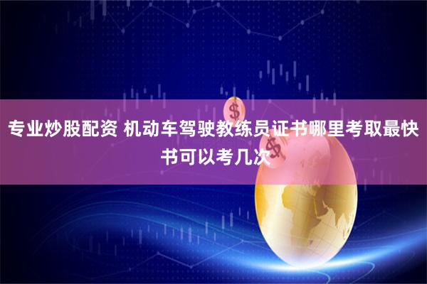 专业炒股配资 机动车驾驶教练员证书哪里考取最快 书可以考几次