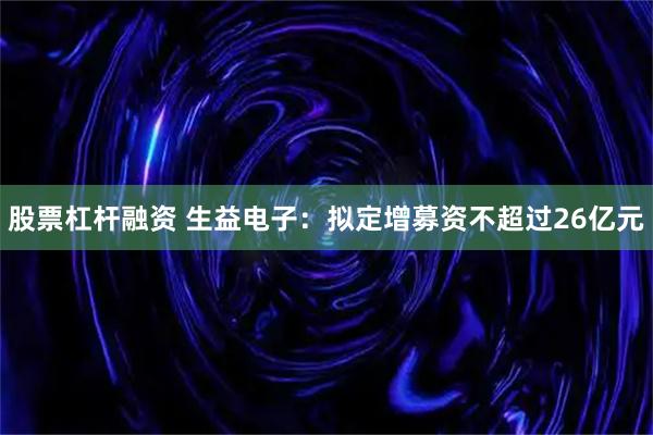 股票杠杆融资 生益电子：拟定增募资不超过26亿元