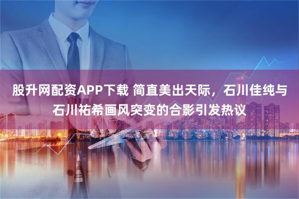 股升网配资APP下载 简直美出天际，石川佳纯与石川祐希画风突变的合影引发热议