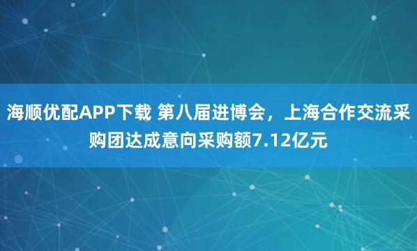 海顺优配APP下载 第八届进博会，上海合作交流采购团达成意向采购额7.12亿元