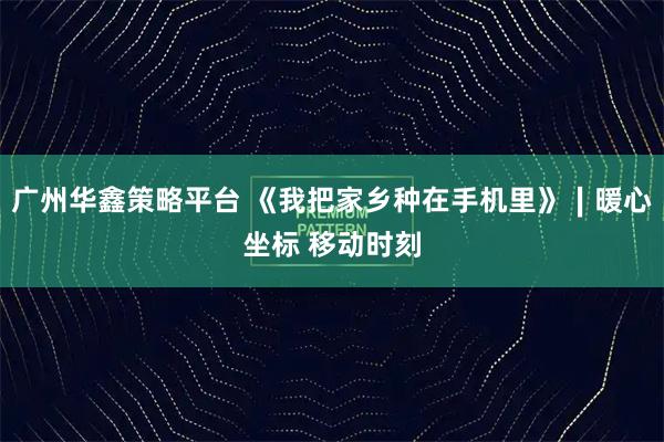 广州华鑫策略平台 《我把家乡种在手机里》∣暖心坐标 移动时刻