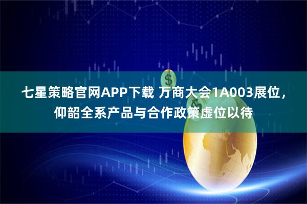 七星策略官网APP下载 万商大会1A003展位，仰韶全系产品与合作政策虚位以待