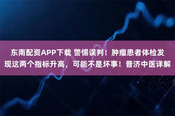 东南配资APP下载 警惕误判！肿瘤患者体检发现这两个指标升高，可能不是坏事！普济中医详解