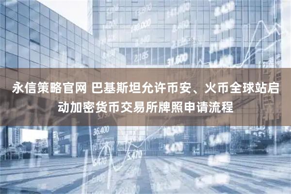 永信策略官网 巴基斯坦允许币安、火币全球站启动加密货币交易所牌照申请流程
