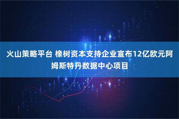 火山策略平台 橡树资本支持企业宣布12亿欧元阿姆斯特丹数据中心项目