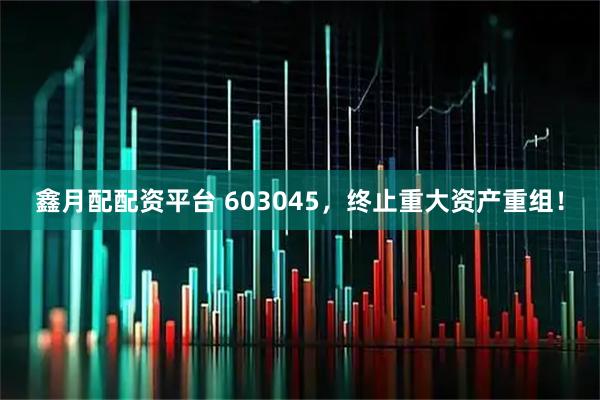 鑫月配配资平台 603045，终止重大资产重组！
