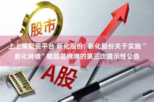 上上策配资平台 新化股份: 新化股份关于实施“新化转债”赎回暨摘牌的第三次提示性公告