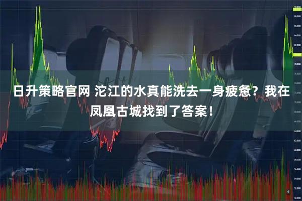 日升策略官网 沱江的水真能洗去一身疲惫？我在凤凰古城找到了答案！