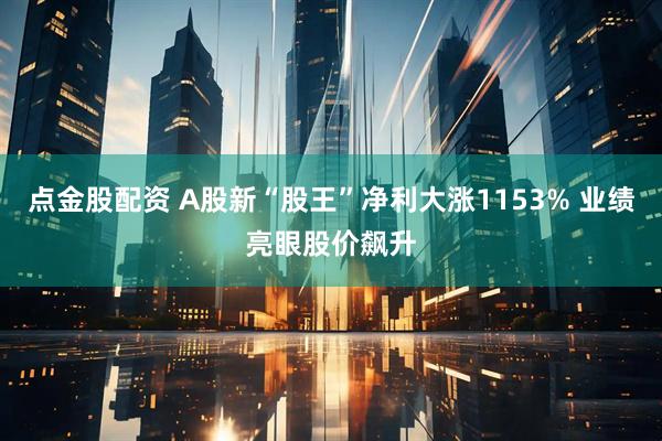 点金股配资 A股新“股王”净利大涨1153% 业绩亮眼股价飙升
