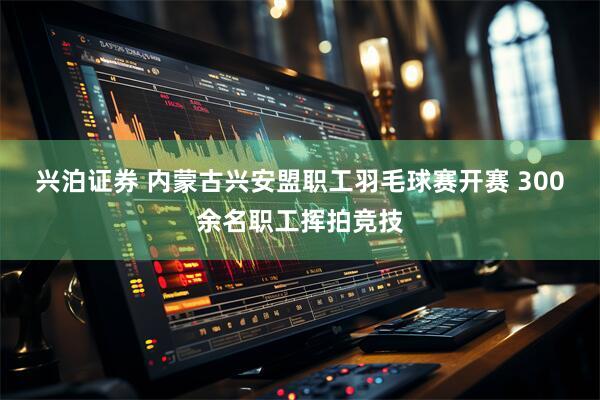 兴泊证券 内蒙古兴安盟职工羽毛球赛开赛 300余名职工挥拍竞技