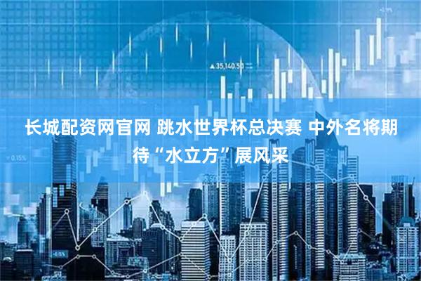 长城配资网官网 跳水世界杯总决赛 中外名将期待“水立方”展风采