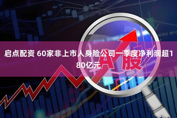 启点配资 60家非上市人身险公司一季度净利润超180亿元