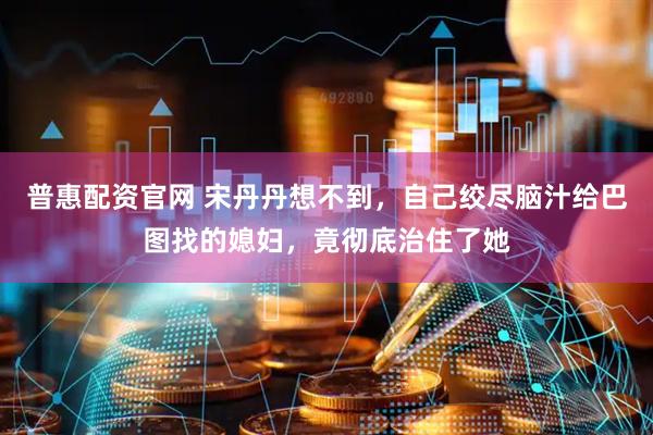 普惠配资官网 宋丹丹想不到，自己绞尽脑汁给巴图找的媳妇，竟彻底治住了她