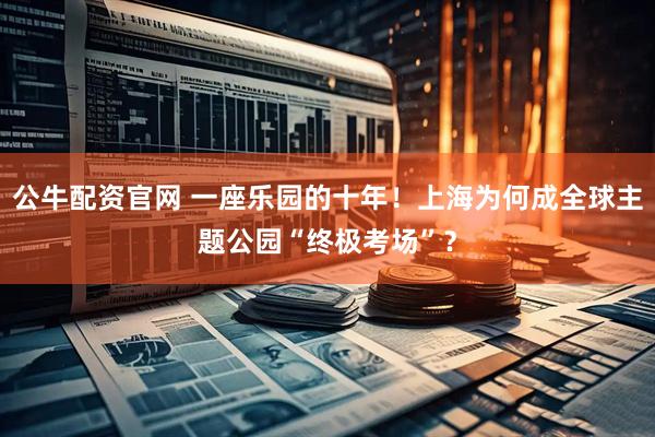 公牛配资官网 一座乐园的十年！上海为何成全球主题公园“终极考场”？