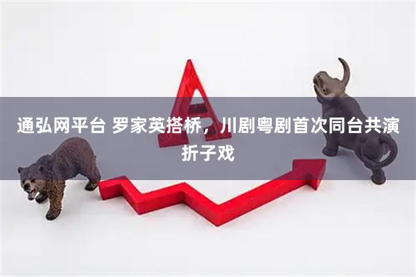 通弘网平台 罗家英搭桥，川剧粤剧首次同台共演折子戏