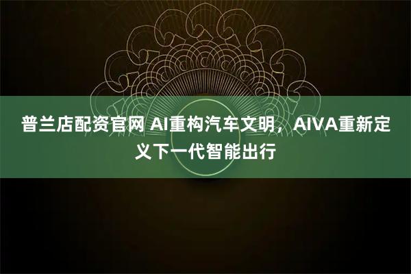 普兰店配资官网 AI重构汽车文明，AIVA重新定义下一代智能出行