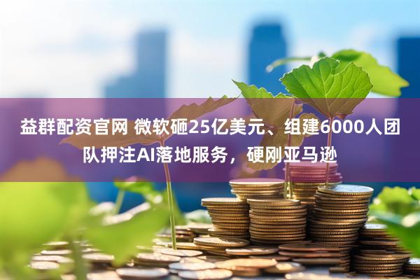 益群配资官网 微软砸25亿美元、组建6000人团队押注AI落地服务，硬刚亚马逊