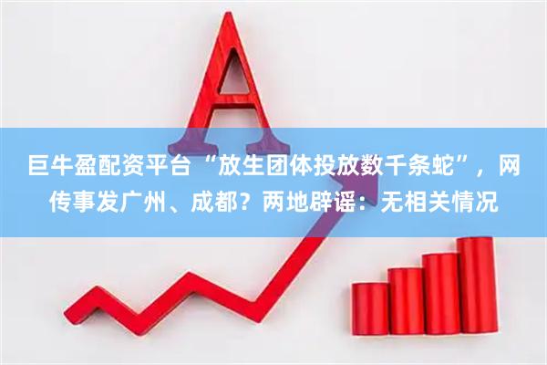 巨牛盈配资平台 “放生团体投放数千条蛇”,网传事发广州、成都?两地辟谣:无相关情况