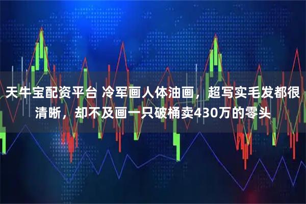 天牛宝配资平台 冷军画人体油画，超写实毛发都很清晰，却不及画一只破桶卖430万的零头