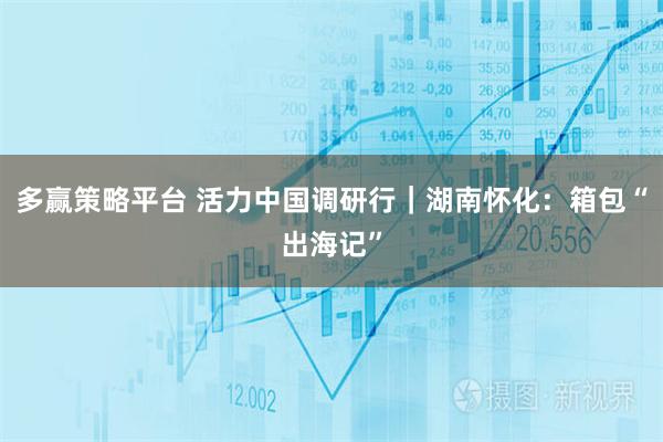多赢策略平台 活力中国调研行｜湖南怀化：箱包“出海记”