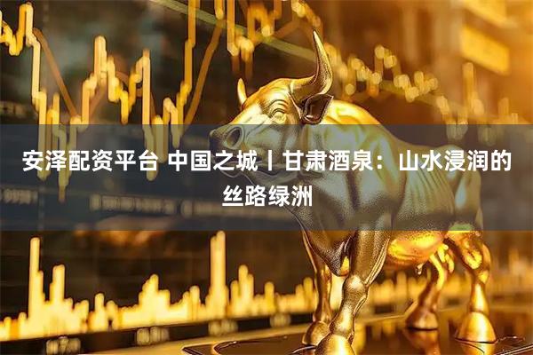 安泽配资平台 中国之城丨甘肃酒泉：山水浸润的丝路绿洲
