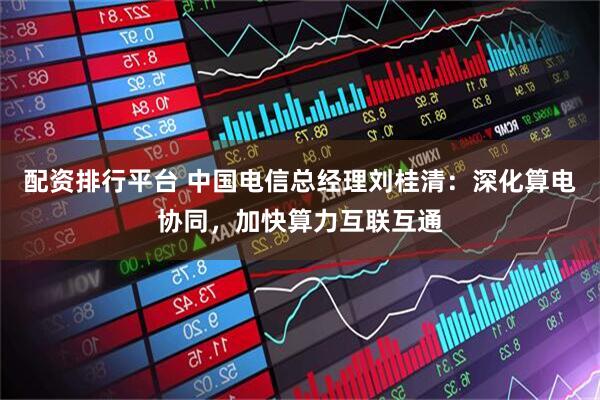 配资排行平台 中国电信总经理刘桂清：深化算电协同，加快算力互联互通