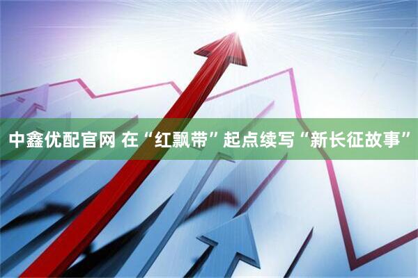 中鑫优配官网 在“红飘带”起点续写“新长征故事”