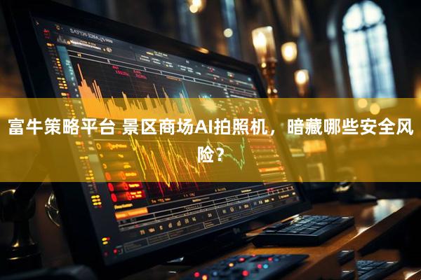 富牛策略平台 景区商场AI拍照机,暗藏哪些安全风险?